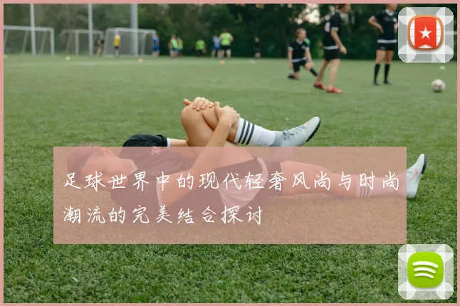 足球世界中的现代轻奢风尚与时尚潮流的完美结合探讨