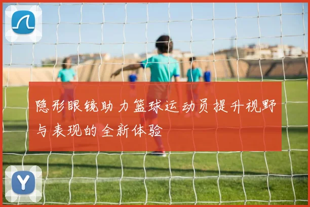 隐形眼镜助力篮球运动员提升视野与表现的全新体验