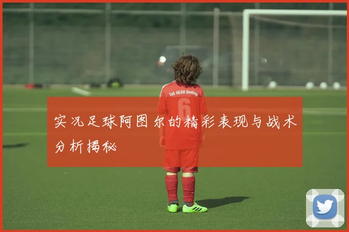 实况足球阿图尔的精彩表现与战术分析揭秘
