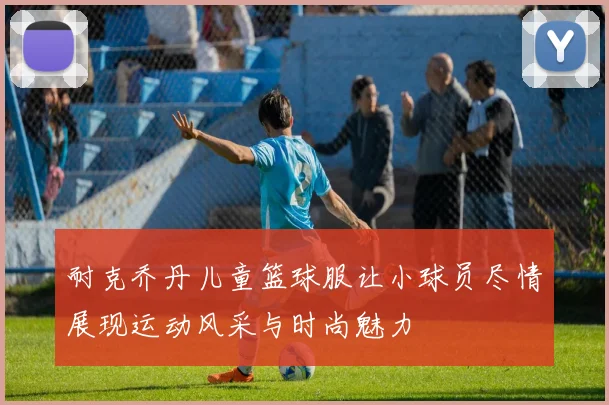 耐克乔丹儿童篮球服让小球员尽情展现运动风采与时尚魅力